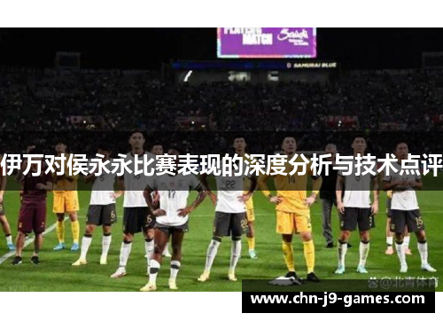 伊万对侯永永比赛表现的深度分析与技术点评 伊万对侯永永比赛表现的深度分析与技术点评