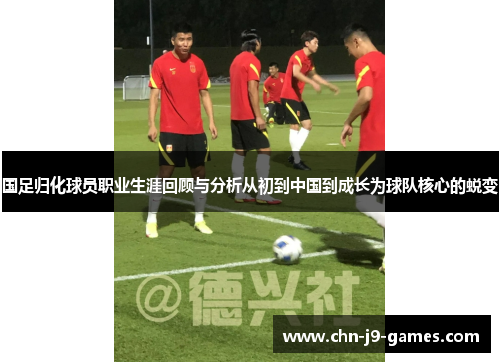 国足归化球员职业生涯回顾与分析从初到中国到成长为球队核心的蜕变 国足归化球员职业生涯回顾与分析从初到中国到成长为球队核心的蜕变