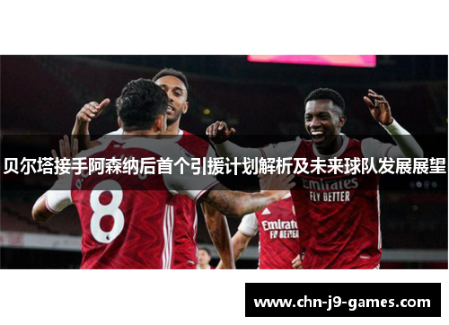 贝尔塔接手阿森纳后首个引援计划解析及未来球队发展展望